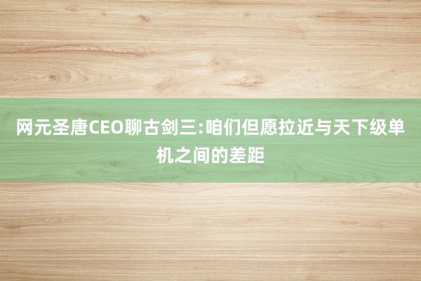 网元圣唐CEO聊古剑三:咱们但愿拉近与天下级单机之间的差距